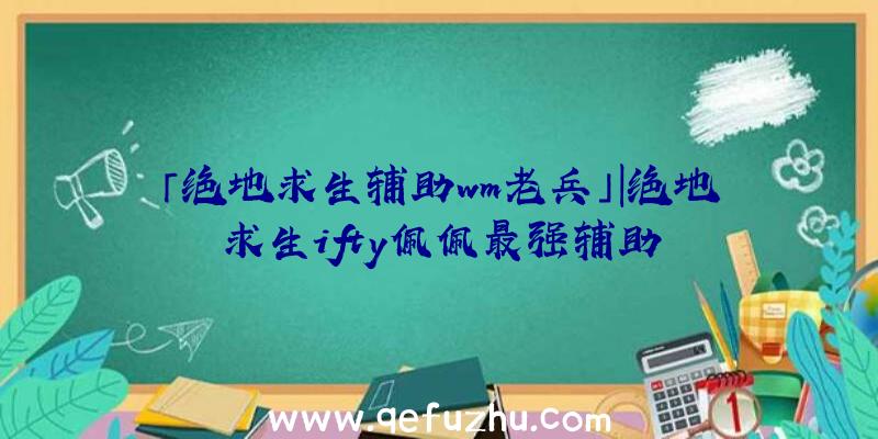 「绝地求生辅助wm老兵」|绝地求生ifty佩佩最强辅助